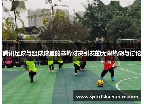 腾讯足球与篮球球星的巅峰对决引发的无限热潮与讨论