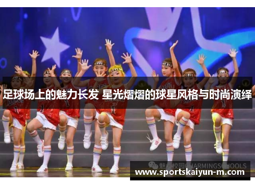 足球场上的魅力长发 星光熠熠的球星风格与时尚演绎