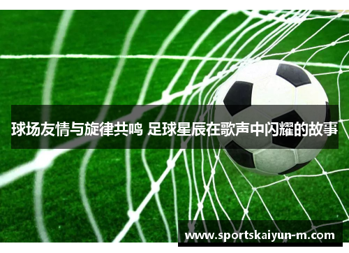 球场友情与旋律共鸣 足球星辰在歌声中闪耀的故事
