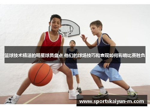 篮球技术精湛的明星球员盘点 他们的球场技巧和表现如何影响比赛胜负