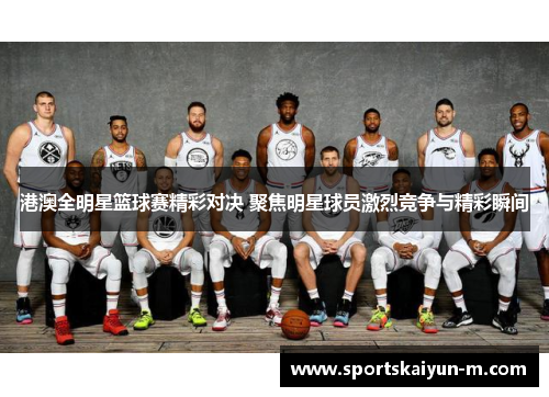 港澳全明星篮球赛精彩对决 聚焦明星球员激烈竞争与精彩瞬间